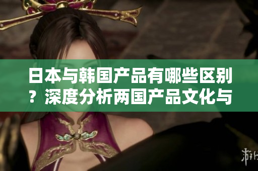 日本与韩国产品有哪些区别？深度分析两国产品文化与消费者偏好