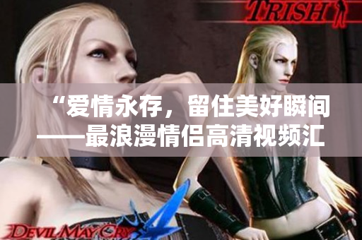 “爱情永存，留住美好瞬间——最浪漫情侣高清视频汇总”