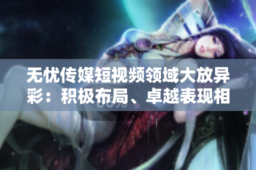 无忧传媒短视频领域大放异彩：积极布局、卓越表现相得益彰