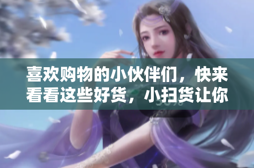 喜欢购物的小伙伴们，快来看看这些好货，小扫货让你叫不停！