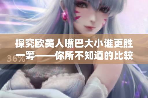 探究欧美人嘴巴大小谁更胜一筹——你所不知道的比较结果！
