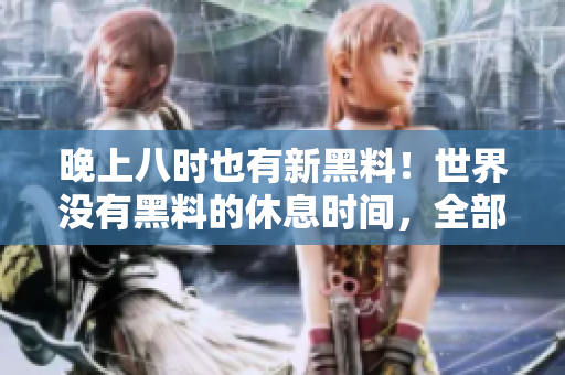 晚上八时也有新黑料！世界没有黑料的休息时间，全部揭露！
