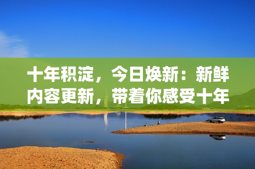 十年积淀，今日焕新：新鲜内容更新，带着你感受十年沉淀的变革之美(1)