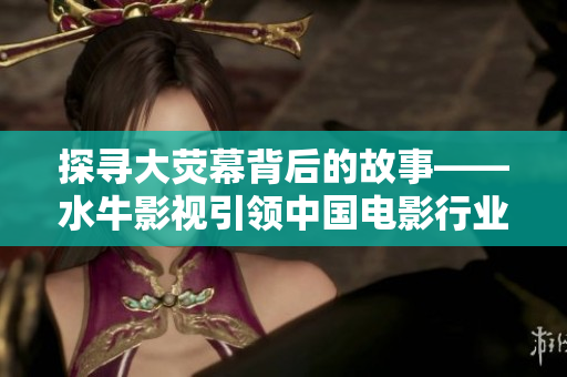 探寻大荧幕背后的故事——水牛影视引领中国电影行业文化创新