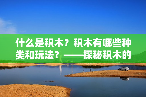 什么是积木？积木有哪些种类和玩法？——探秘积木的奥秘！