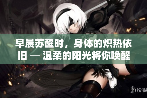 早晨苏醒时，身体的炽热依旧 ─ 温柔的阳光将你唤醒