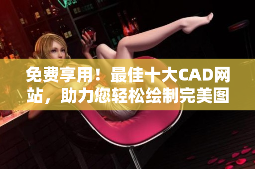 免费享用！最佳十大CAD网站，助力您轻松绘制完美图纸