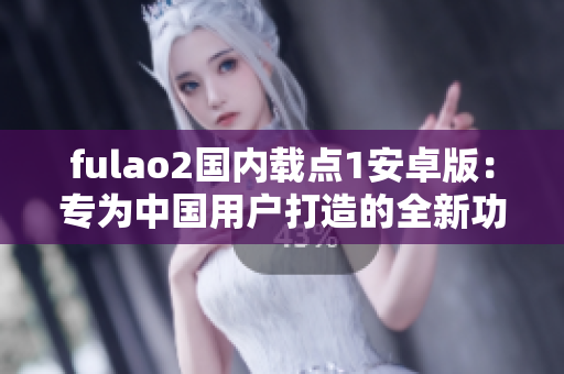 fulao2国内载点1安卓版：专为中国用户打造的全新功能体验