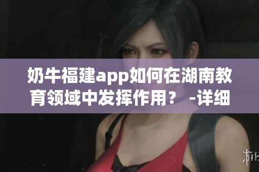 奶牛福建app如何在湖南教育领域中发挥作用？ -详细指南(1)