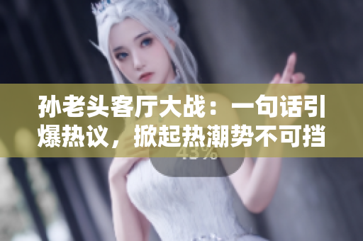 孙老头客厅大战：一句话引爆热议，掀起热潮势不可挡