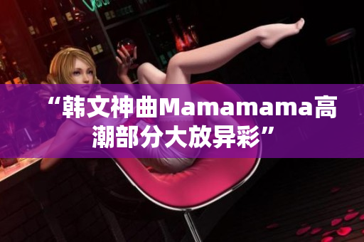 “韩文神曲Mamamama高潮部分大放异彩”