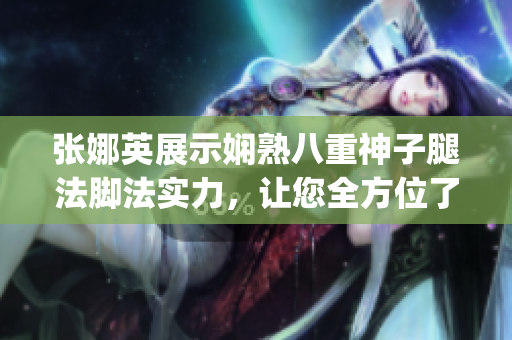 张娜英展示娴熟八重神子腿法脚法实力，让您全方位了解其独特魅力(1)