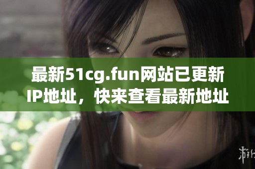 最新51cg.fun网站已更新IP地址，快来查看最新地址！(1)