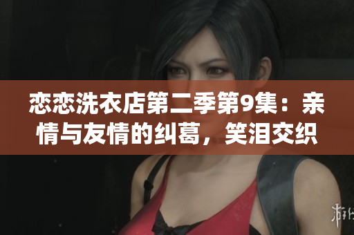 恋恋洗衣店第二季第9集：亲情与友情的纠葛，笑泪交织的温情时刻(1)