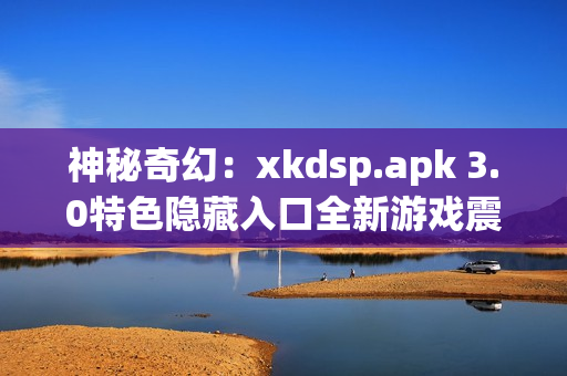 神秘奇幻：xkdsp.apk 3.0特色隐藏入口全新游戏震撼发布(1)