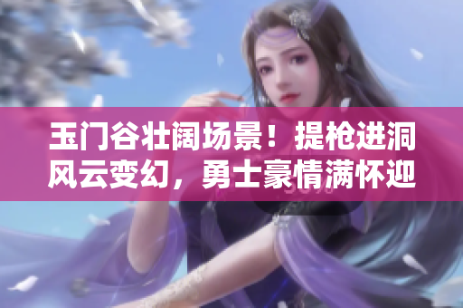 玉门谷壮阔场景！提枪进洞风云变幻，勇士豪情满怀迎战风沙