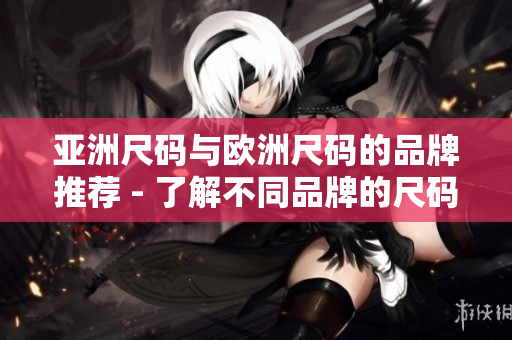 亚洲尺码与欧洲尺码的品牌推荐 - 了解不同品牌的尺码，购物更准确