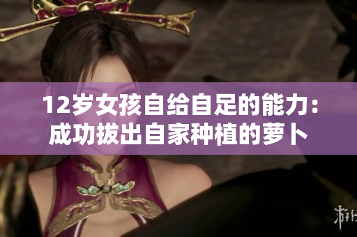 12岁女孩自给自足的能力：成功拔出自家种植的萝卜