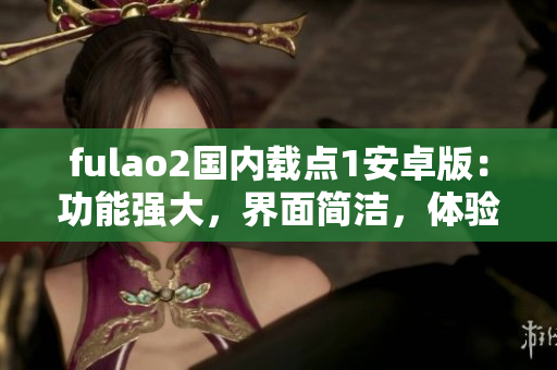 fulao2国内载点1安卓版：功能强大，界面简洁，体验一流