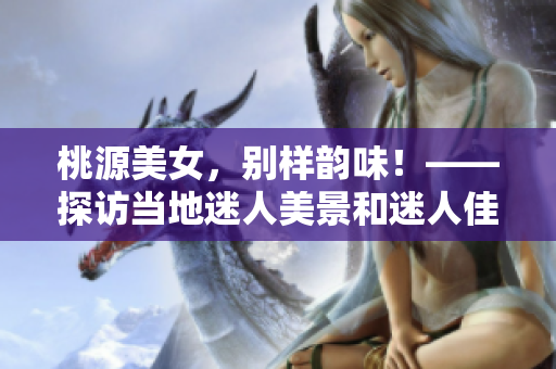 桃源美女，别样韵味！——探访当地迷人美景和迷人佳人的故事