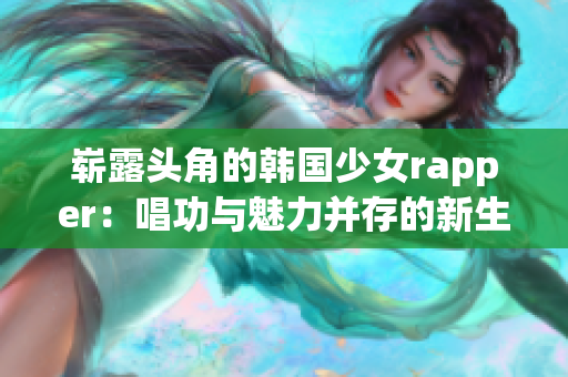 崭露头角的韩国少女rapper：唱功与魅力并存的新生代巨星