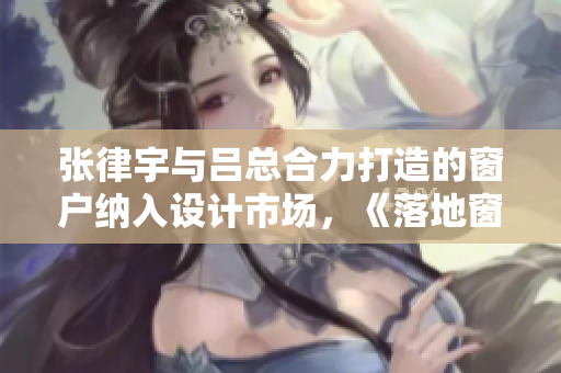 张律宇与吕总合力打造的窗户纳入设计市场，《落地窗指南》详解！