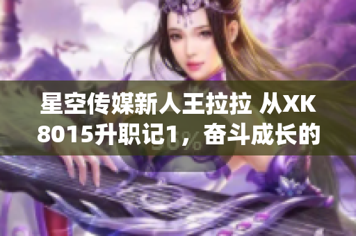 星空传媒新人王拉拉 从XK8015升职记1，奋斗成长的故事(1)