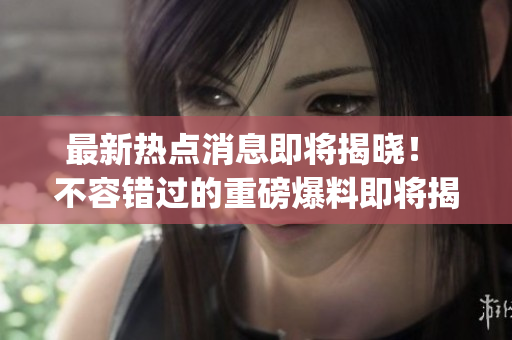 最新热点消息即将揭晓！ 不容错过的重磅爆料即将揭晓！”(1)