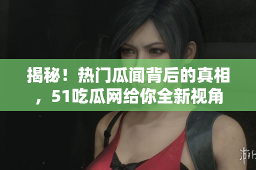 揭秘！热门瓜闻背后的真相，51吃瓜网给你全新视角