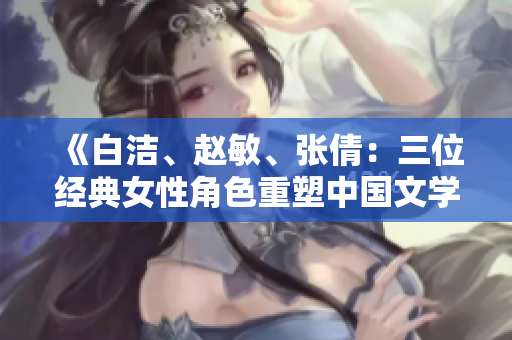 《白洁、赵敏、张倩：三位经典女性角色重塑中国文学传奇》