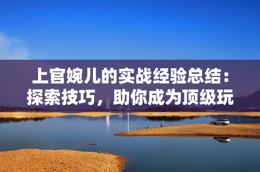 上官婉儿的实战经验总结：探索技巧，助你成为顶级玩家