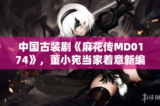 中国古装剧《麻花传MD0174》，董小宛当家着意新编一番