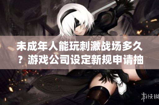 未成年人能玩刺激战场多久？游戏公司设定新规申请抽查！(1)