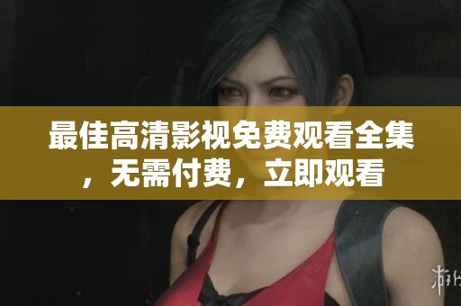 最佳高清影视免费观看全集，无需付费，立即观看