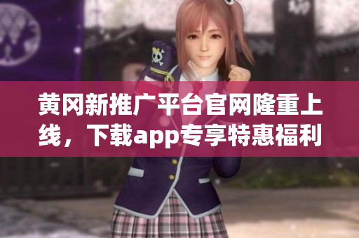 黄冈新推广平台官网隆重上线，下载app专享特惠福利(1)