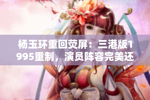 杨玉环重回荧屏：三港版1995重制，演员阵容完美还原！
