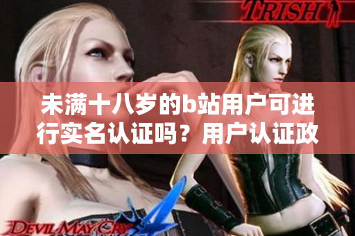 未满十八岁的b站用户可进行实名认证吗？用户认证政策全解析