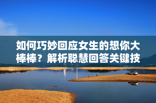 如何巧妙回应女生的想你大棒棒？解析聪慧回答关键技巧
