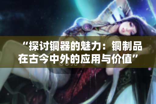 “探讨铜器的魅力：铜制品在古今中外的应用与价值”