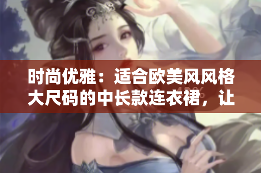 时尚优雅：适合欧美风风格大尺码的中长款连衣裙，让胖妹妹尽显魅力