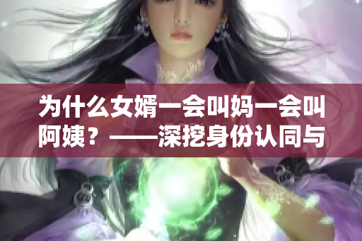 为什么女婿一会叫妈一会叫阿姨？——深挖身份认同与家庭关系的复杂性