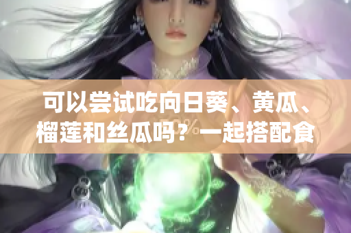 可以尝试吃向日葵、黄瓜、榴莲和丝瓜吗？一起搭配食用有哪些好处？(1)