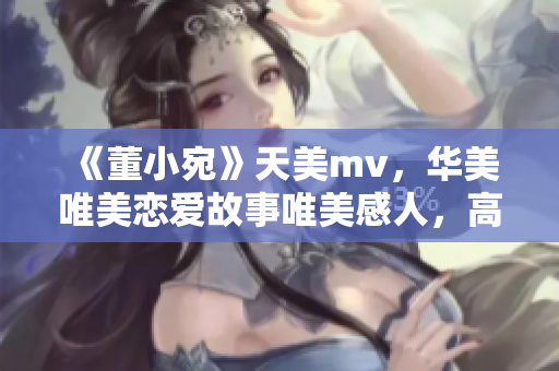 《董小宛》天美mv，华美唯美恋爱故事唯美感人，高清画面动人心魄！