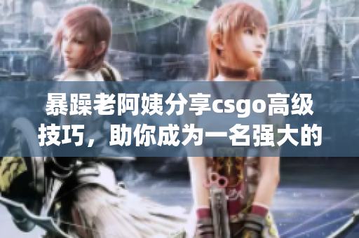 暴躁老阿姨分享csgo高级技巧，助你成为一名强大的游戏玩家！