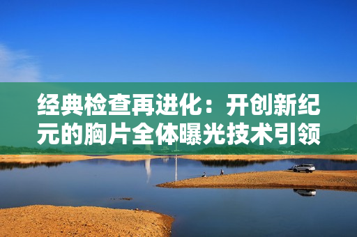 经典检查再进化：开创新纪元的胸片全体曝光技术引领医学升级！