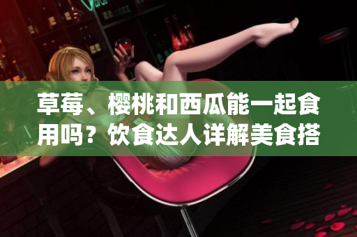 草莓、樱桃和西瓜能一起食用吗？饮食达人详解美食搭配禁忌(1)