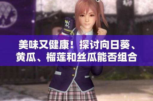 美味又健康！探讨向日葵、黄瓜、榴莲和丝瓜能否组合食用
