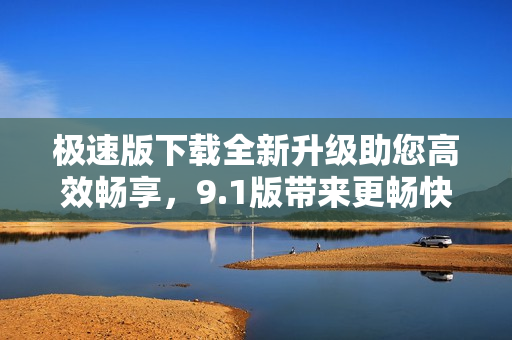 极速版下载全新升级助您高效畅享，9.1版带来更畅快速下载速度