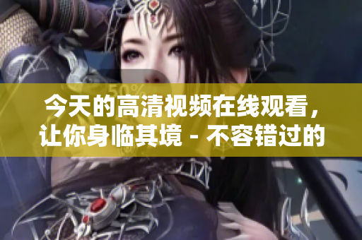 今天的高清视频在线观看，让你身临其境 - 不容错过的精彩影像！