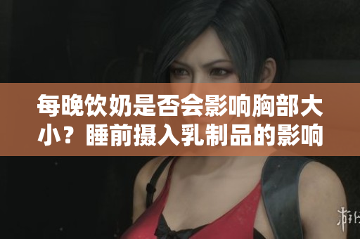 每晚饮奶是否会影响胸部大小？睡前摄入乳制品的影响